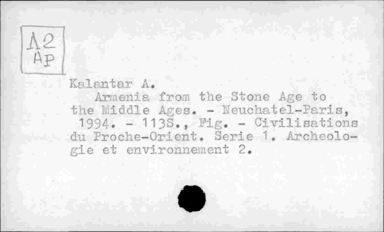 ﻿Л2
Ay
Kaiantar A,
Armenia from the Stone Age to the kiddle Ages. - Neuchatel-Paris, 1994. - 113s., Fig. - Civilisations du Proche-Orient. Serie 1. Archéologie et environnement 2.